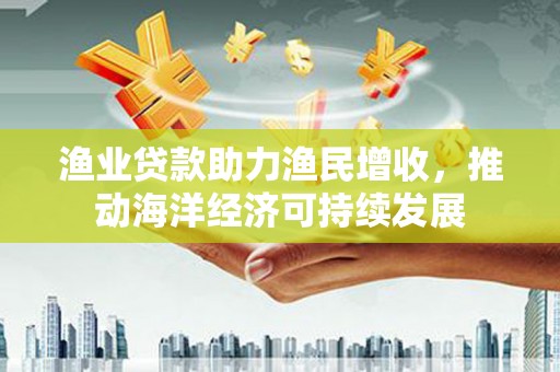 汉寿渔业贷款助力渔民增收，推动海洋经济可持续发展