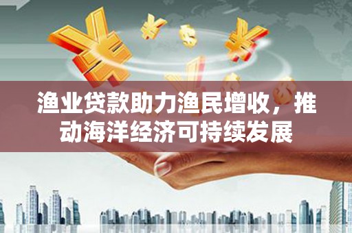 汉寿渔业贷款助力渔民增收，推动海洋经济可持续发展