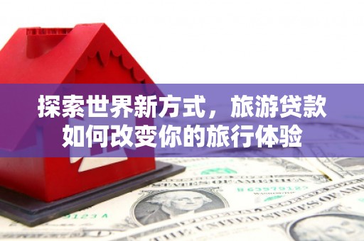 汉寿探索世界新方式，旅游贷款如何改变你的旅行体验